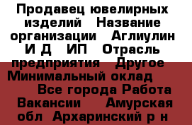 Продавец ювелирных изделий › Название организации ­ Аглиулин И.Д,, ИП › Отрасль предприятия ­ Другое › Минимальный оклад ­ 30 000 - Все города Работа » Вакансии   . Амурская обл.,Архаринский р-н